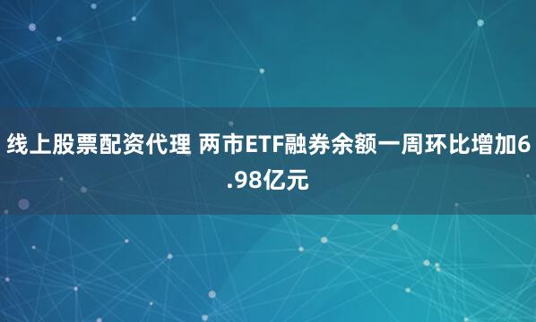 线上股票配资代理 两市ETF融券余额一周环比增加6.98亿元