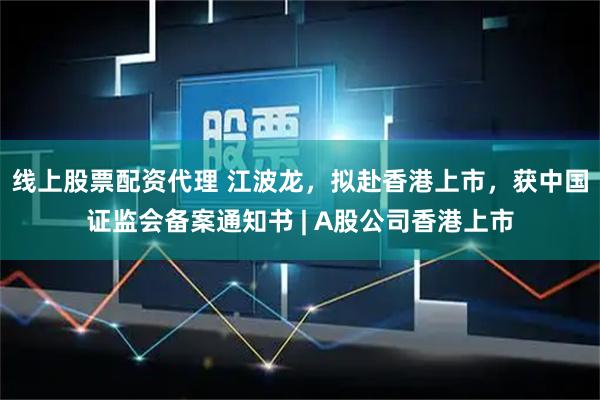 线上股票配资代理 江波龙，拟赴香港上市，获中国证监会备案通知书 | A股公司香港上市