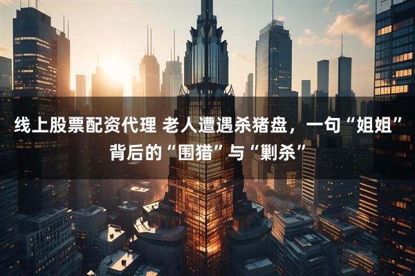 线上股票配资代理 老人遭遇杀猪盘，一句“姐姐”背后的“围猎”与“剿杀”