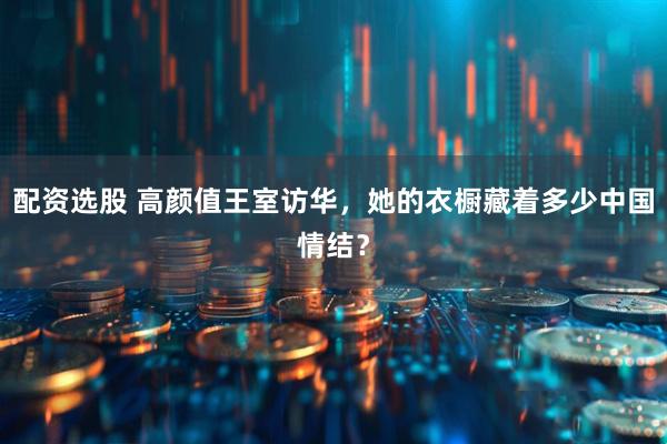 配资选股 高颜值王室访华，她的衣橱藏着多少中国情结？