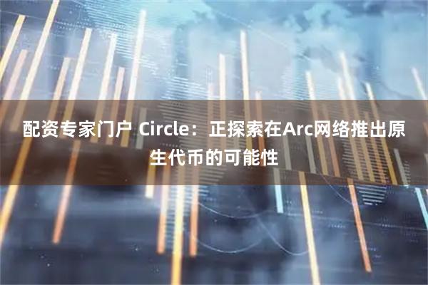 配资专家门户 Circle：正探索在Arc网络推出原生代币的可能性
