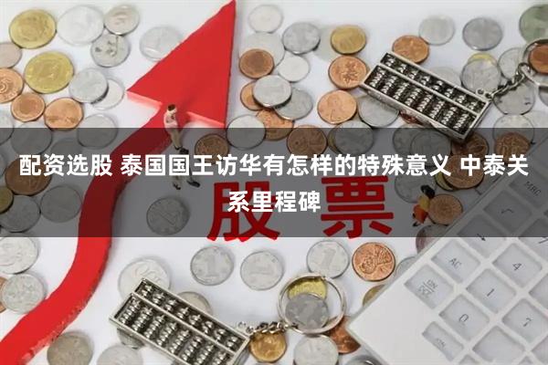 配资选股 泰国国王访华有怎样的特殊意义 中泰关系里程碑