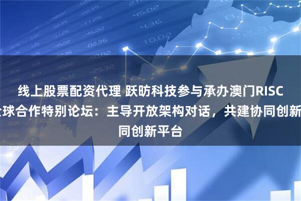 线上股票配资代理 跃昉科技参与承办澳门RISC-V全球合作特别论坛：主导开放架构对话，共建协同创新平台