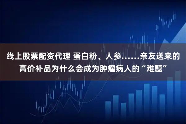 线上股票配资代理 蛋白粉、人参……亲友送来的高价补品为什么会成为肿瘤病人的“难题”