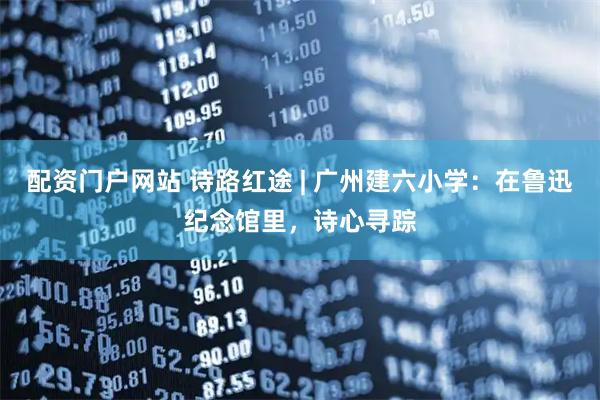 配资门户网站 诗路红途 | 广州建六小学：在鲁迅纪念馆里，诗心寻踪