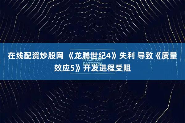 在线配资炒股网 《龙腾世纪4》失利 导致《质量效应5》开发进程受阻