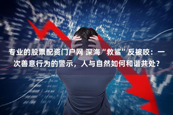 专业的股票配资门户网 深海“救鲨”反被咬：一次善意行为的警示，人与自然如何和谐共处？