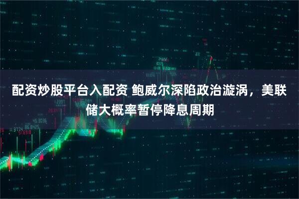 配资炒股平台入配资 鲍威尔深陷政治漩涡，美联储大概率暂停降息周期