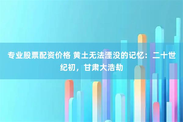 专业股票配资价格 黄土无法湮没的记忆：二十世纪初，甘肃大浩劫