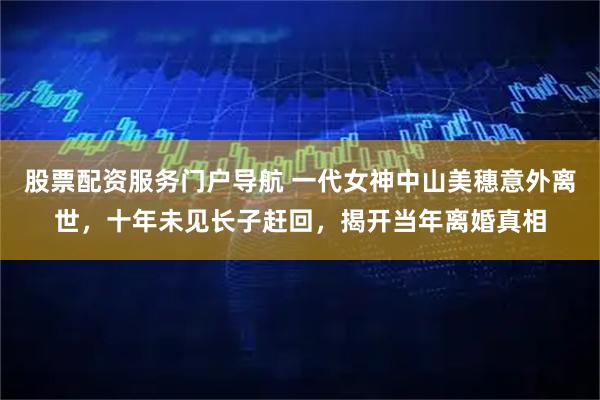 股票配资服务门户导航 一代女神中山美穗意外离世，十年未见长子赶回，揭开当年离婚真相