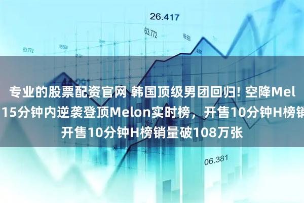 专业的股票配资官网 韩国顶级男团回归! 空降Melon双榜一位，15分钟内逆袭登顶Melon实时榜，开售10分钟H榜销量破108万张