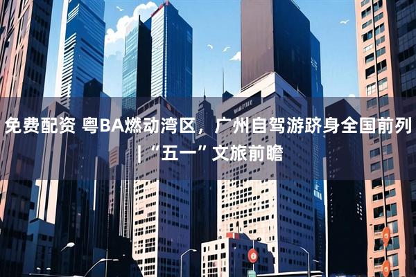 免费配资 粤BA燃动湾区，广州自驾游跻身全国前列 | “五一”文旅前瞻